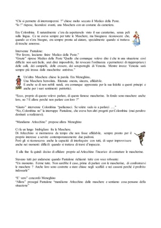 “Chi si permette di interrompermi ?” chiese molto seccato il Medico della Peste.
“Io !” rispose, facendosi avanti, una Maschera con un costume da cameriera.
Era Colombina. E naturalmente c’era da aspettarselo visto il suo caratterino, senza peli
sulla lingua. Ce ne aveva sempre per tutte le Maschere, ma bisognava riconoscere che,
quando ce n’era bisogno, era sempre pronta ad aiutare, specialmente quando si trattava
di tresche amorose.
Intervenne Pantalone:
“Per favore, lasciamo finire Medico della Peste.”
“Grazie” riprese Medico della Peste “Quello che comunque volevo dire è che in una situazione così
difficile non sarà facile, anzi direi impossibile, far revocare l’ordinanza e permetterci di riappropriarci
delle calli, dei campielli, delle crosere, dei sotoporteghi di Venezia. Mentre invece Venezia sarà
sempre più invasa dalle mascherine antivirus.”
Un’altra Maschera chiese la parola. Era Meneghino,
Una Maschera benvoluta. Ritenuta onesta, sincera, affidabile.
E anche se di non nobili natali, era comunque apprezzata per la sua fedeltà a questi principi e
anche per i suoi sentimenti patriottici.
“Ecco, proprio di questo volevo parlare, di queste famose mascherine. In fondo sono maschere anche
loro, no ? E allora perché non parlare con loro ?”
“Giusto” intervenne Colombina “parliamoci. Se volete vado io a parlarci ….”
“No, Colombina no” la interruppe Pantalone, che aveva ben altri progetti per Colombina (mai peraltro
destinati a realizzarsi).
“Mandiamo Arlecchino” propose allora Meneghino
Ci fu un lungo bisibigliare fra le Maschere.
Di Arlecchino si mormorava da tempo che non fosse affidabile, sempre pronto per il
proprio interesse a servire contemporaneamente due padroni.
Però gli si riconosceva anche la capacità di interloquire con tutti, di saper improvvisare
anche nei momenti difficili quando si trattava di trarsi d’impaccio.
E alla fine fu quindi deciso di affidare proprio ad Arlecchino l’incarico di contattare le mascherine.
Stavano tutti per andarsene quando Pantalone richiamò tutte con voce roboante:
“Un momento. Ferme tutte. Non sarebbe il caso, prima di parlare con le mascherine, di confrontarsi
le maschere ? Anche loro sono costrette a stare chiuse negli scaffali e nei cassoni perché è proibito
indossarle”
“E’ vero” concordò Meneghino
“Allora” proseguì Pantalone “mandiamo Arlecchino dalle maschere e sentiamo cosa pensano della
situazione”
 