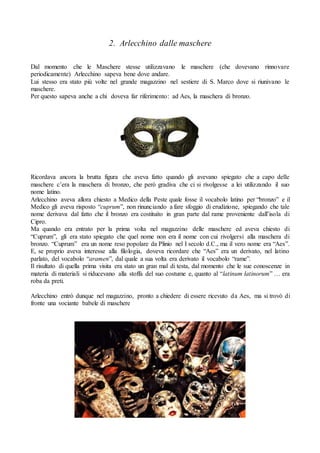 2. Arlecchino dalle maschere
Dal momento che le Maschere stesse utilizzavano le maschere (che dovevano rinnovare
periodicamente) Arlecchino sapeva bene dove andare.
Lui stesso era stato più volte nel grande magazzino nel sestiere di S. Marco dove si riunivano le
maschere.
Per questo sapeva anche a chi doveva far riferimento: ad Aes, la maschera di bronzo.
Ricordava ancora la brutta figura che aveva fatto quando gli avevano spiegato che a capo delle
maschere c’era la maschera di bronzo, che però gradiva che ci si rivolgesse a lei utilizzando il suo
nome latino.
Arlecchino aveva allora chiesto a Medico della Peste quale fosse il vocabolo latino per “bronzo” e il
Medico gli aveva risposto “cuprum”, non rinunciando a fare sfoggio di erudizione, spiegando che tale
nome derivava dal fatto che il bronzo era costituito in gran parte dal rame proveniente dall’isola di
Cipro.
Ma quando era entrato per la prima volta nel magazzino delle maschere ed aveva chiesto di
“Cuprum”, gli era stato spiegato che quel nome non era il nome con cui rivolgersi alla maschera di
bronzo. “Cuprum” era un nome reso popolare da Plinio nel I secolo d.C., ma il vero nome era “Aes”.
E, se proprio aveva interesse alla filologia, doveva ricordare che “Aes” era un derivato, nel latino
parlato, del vocabolo “aramen”, dal quale a sua volta era derivato il vocabolo “rame”.
Il risultato di quella prima visita era stato un gran mal di testa, dal momento che le sue conoscenze in
materia di materiali si riducevano alla stoffa del suo costume e, quanto al “latinum latinorum” … era
roba da preti.
Arlecchino entrò dunque nel magazzino, pronto a chiedere di essere ricevuto da Aes, ma si trovò di
fronte una vociante babele di maschere
 