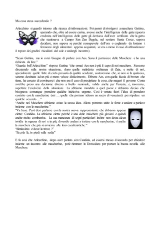 Ma cosa stava succedendo ?
Arlecchino si guardò intorno alla ricerca di informazioni. Poi pensò di rivolgersi a maschera Gattina,
sperando che, oltre ad essere carina, avesse anche l’intelligenza delle gatte (questa
credenza nell’intelligenza delle gatte gli derivava dall’aver verificato che la gatta
che stazionava a Campo San Zan Degola, nel sestiere Santa Croce, sapeva
decidere, non sapeva se perché consapevole dell’ora o cogliendo da lontano i
feronomi degli alimentari appena acquistati, se era o meno il caso di abbandonare
il tepore dei gradini riscaldati dal sole e andargli incontro).
“Scusi Gattina, ma io avrei bisogno di parlare con Aes. Sono il portavoce delle Maschere e ho una
richiesta da fare.”
“Guarda bell’Arlecchino” rispose Gattina “che ormai Aes non è più il capo di noi maschere. Stavamo
discutendo sulla nostra situazione, dopo quella maledetta ordinanza di Zaia, e molte di noi,
specialmente quelle fatte di carta pressata di qualità scadente, sostenevano che, se non si fa qualcosa,
saremo destinate ad un più o meno veloce disfacimento. Ebbene Aes, con quella faccia di bronzo che
tiene, ha cercato di convincerci che non era il caso di precipitare le cose, che magari il governo Conte
avrebbe preso una decisione diversa a livello nazionale, valida anche per Venezia, e, insomma,
aspettare l’evolversi della situazione. La abbiamo mandata a quel paese e abbiamo deciso che
bisognava comunque prendere qualche iniziativa urgente. Così è venuta fuori l’idea di prendere
contatto con le mascherine (sai … quelle che portano adesso un sacco di veneziani) per stipulare un
qualche accordo …”
“Anche noi Maschere abbiamo avuto la stessa idea. Allora potremo unire le forze e andare a parlare
insieme con le mascherine.”
“Va bene. Però devi parlarne con la nostra nuova rappresentante che abbiamo appena
eletto: Candida. La abbiamo eletta perché è una delle maschere più giovani e quindi
anche molto combattiva. La sua mancanza di segni particolari inoltre non desta alcun
invidia in ognuna di noi e in più, dovendo andare a trattare con le mascherine, è anche
la maschera che più si avvicina alle loro caratteristiche.”
“Benissimo e dove la trovo ?”
“Eccola là, in piedi sulla sedia”
E fu così che Arlecchino, dopo aver parlato con Candida, ed essersi messo d’accordo per chiedere
insieme un incontro alle mascherine, poté rientrare in Dorsoduro per portare la buona novella alle
Maschere.
 