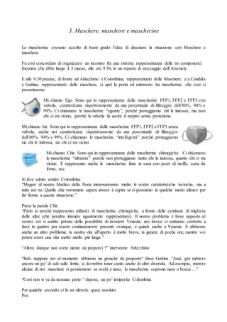 3. Maschere, maschere e mascherine
Le mascherine avevano accolto di buon grado l’idea di discutere la situazione con Maschere e
maschere.
Fu così concordato di organizzare un incontro fra una ristretta rappresentanza delle tre componenti.
Incontro che ebbe luogo il 3 marzo, alle ore 9.30, in un reparto di stoccaggio dell’Arsenale.
E alle 9.30 precise, di fronte ad Arlecchino e Colombina, rappresentanti delle Maschere, e a Candida
e Gattina, rappresentanti delle maschere, si aprì la porta ed entrarono tre mascherine, che così si
presentarono:
Mi chiamo Ego. Sono qui in rappresentanza delle mascherine FFP1, FFP2 e FFP3 con
valvola, caratterizzate rispettivamente da una percentuale di filtraggio dell’80%, 94% e
99%. Ci chiamano le mascherine “egoiste”, perché proteggiamo chi le indossa, ma non
chi ci sta vicino, perché la valvola fa uscire il respiro senza protezione.
Mi chiamo Int. Sono qui in rappresentanza delle mascherine FFP1, FFP2 e FFP3 senza
valvola, anche noi caratterizzate rispettivamente da una percentuale di filtraggio
dell’80%, 94% e 99%. Ci chiamano le mascherine “intelligenti” perché proteggiamo
sia chi le indossa, sia chi ci sta vicino
Mi chiamo Chir. Sono qui in rappresentanza delle mascherine chirurgiche. Ci chiamano
le mascherine “altruiste” perché non proteggiamo tanto chi le indossa, quanto chi ci sta
vicino. E rappresento anche le mascherine fatte in casa con pezzi di stoffa, carta da
forno, ecc.
Si fece subito sentire Colombina:
“Magari al nostro Medico della Peste interesseranno molto le vostre caratteristiche tecniche, ma a
tutte noi no. Quello che vorremmo sapere invece è capire se ci possiamo in qualche modo alleare per
far fronte a questa situazione.”
Prese la parola Chir:
“Parlo io perché rappresento miliardi di mascherine chirurgiche, a fronte delle centinaia di migliaia
delle altre (che peraltro intendo ugualmente rappresentare). Il nostro problema è forse opposto al
vostro: voi vi sentite private della possibilità di invadere Venezia, noi invece ci sentiamo costrette a
farci in quattro per essere continuamente presenti ovunque, e quindi anche a Venezia. E abbiamo
anche un altro problema: la nostra vita all’aperto è molto breve, in genere di poche ore; mentre voi
potete avere una vita molto molto più lunga.”
“Allora dunque non avete niente da proporci ?” intervenne Arlecchino
“Beh, neppure noi al momento abbiamo un granché da proporre“ disse Gattina ”Anzi, per mettere
ancora un po’ di sale sulle ferite, si dovrebbe tener conto anche di altre diversità. Ad esempio, mentre
alcune di noi maschere si posizionano su occhi e naso, le mascherine coprono naso e bocca …”
“Così non si va da nessuna parte “ rispose, un po’ inviperita Colombina
Per qualche secondo ci fu un silenzio quasi assoluto.
Poi:
 