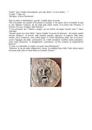 “Sentite” disse Candida, interrompendo quel cupo silenzio “io avrei un’idea …”
“E quale ?” chiese Int
“Rivolgersi al Sacro Mascherone”
Dopo un attimo di sbalordimento generale, Candida riprese la parola:
“Me ne ha parlato Aes, quando mi ha passato le consegne. E’ un segreto che ci si tramanda di capo
in capo. Riguarda l’esistenza, fin dai tempi degli antichi romani, di un nostro Ente Protettore, il
Dominus Personae, il Signore delle Maschere.”
“E cosa dovremmo fare ? Metterci a pregare per una divinità che magari neanche esiste ?” chiese
Arlecchino
“Secondo quanto mi è stato riferito” rispose Candida “in passato ha funzionato. Ad esempio quando
nell’Alto Medioevo fu invocato dalle maschere popolari, minacciate di estinzione dalla chiesa
cattolica che le considerava come residui pagani. E il Sacro Mascherone indicò una via di uscita:
cercare l’appoggio dei nobili, convincendoli che i nobili mascherati avrebbero potuto partecipare,
senza essere riconosciuti, ai festeggiamenti carnevaleschi col loro contorno di comportament i
licenziosi.”
“E come ci si metterebbe in contatto con questo Sacro Mascherone?”
“Attraverso la sua più antica raffigurazione terrena: la cosiddetta Bocca della Verità adesso murata
nel pronao della chiesa di Santa Maria in Cosmedin di Roma.”
 