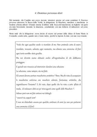 4. Dominus personae dixit
Dal momento che Candida non aveva ricevuto istruzioni precise sul come contattare il Dominus
personae attraverso la Bocca della Verità, la delegazione di Maschere, maschere e mascherine in
trasferta a Roma utilizzò il banale sistema di infilare nella bocca del mascherone un foglietto sul quale
era stata brevemente riassunta la situazione, concludendo con una richiesta di indicazioni sul come
procedere.
Meno male che la delegazione aveva deciso di recarsi nel pronao della chiesa di Santa Maria in
Cosmedin a tarda notte, quando non c’erano turisti, perché la risposta fu data con una voce tonante:
“Vedo che ogni qualche secolo vi ricordate di me. Non pretendo certo di essere
ricordato, invocato, adorato, ogni momento, ma almeno una coroncina di fiori
ogni tanto sarebbe stata gradita.
Ma noi divinità siamo abituate anche all’ingratitudine di chi dobbiamo
proteggere.
E quindi non rinuncio ad intervenire dandovi una soluzione
La soluzione, come sempre, sta nei fatti.
Gliumanidevono portare mascherine protettive ? Bene. Ma chivieta diaccoppiare
le mascherine antivirus con maschere colorate, fantasiose, artistiche, che
ingentiliscano l’insieme? E chi vieta, dopo quello che ho visto a certe sfilate di
moda, di indossare abiti un po’ stravaganti come quelli delle Maschere ?.
Adesso però non mi fate entrare nei dettagli:
“vocavit via, sequiti eam”
E non mi disturbate ancora per qualche centinaio di anni (se non per portarmi
una coroncina di fiori)
 