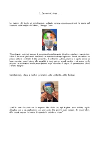 5. In conclusione …
La riunione del tavolo di coordinamento unificato governo-regioni-opposizioni fu aperta dal
Presidente del Consiglio dei Ministri, Giuseppe Conte:
“Naturalmente avete tutti ricevuto la proposta del coordinamento Maschere, maschere e mascherine.
Prima di discuterne però vorrei sottolineare un aspetto che ritengo importante. Stiamo uscendo da un
periodo difficile, costellato di lutti, di sacrifici, di sofferenze. Adesso, anche se ci aspetta ancora un
lungo cammino verso il ritorno alla normalità, è giusto dare un segnale positivo e mi sembra che la
proposta che abbiamo sul tavolo possa riportare un po’ di sorriso, di allegria, di spensieratezza, di cui
c’è tanto bisogno.”
Immediatamente chiese la parola il Governatore della Lombardia, Attilio Fontana:
“Anch’io sono d’accordo con la proposta. Ma chiedo che ogni Regione possa stabilire regole
dettagliate per la sua applicazione, per tener conto delle proprie radici culturali, dei propri valori,
delle proprie esigenze in materia di rapporto fra pubblico e privato”
 