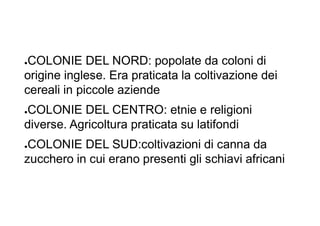 ●COLONIE DEL NORD: popolate da coloni di
origine inglese. Era praticata la coltivazione dei
cereali in piccole aziende
●COLONIE DEL CENTRO: etnie e religioni
diverse. Agricoltura praticata su latifondi
●COLONIE DEL SUD:coltivazioni di canna da
zucchero in cui erano presenti gli schiavi africani
 