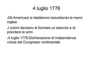 4 luglio 1776
●Gli Americani si ribellarono boicottando le merci
inglesi
●I coloni decisero di formare un esercito e di
prendere le armi
●4 luglio 1776:Dichiarazione di indipendenza
voluta dal Congresso continentale
 