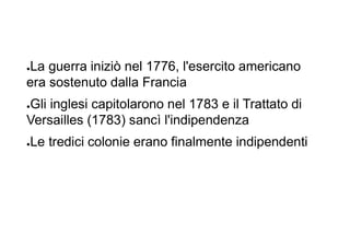 ●La guerra iniziò nel 1776, l'esercito americano
era sostenuto dalla Francia
●Gli inglesi capitolarono nel 1783 e il Trattato di
Versailles (1783) sancì l'indipendenza
●Le tredici colonie erano finalmente indipendenti
 