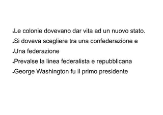 ●Le colonie dovevano dar vita ad un nuovo stato.
●Si doveva scegliere tra una confederazione e
●Una federazione
●Prevalse la linea federalista e repubblicana
●George Washington fu il primo presidente
 