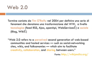Web 2.0 Termine coniato da  Tim O'Reilly  nel 2004  per definire una serie di fenomeni che denotano una trasformazione del WW,  a livello  tecnologico  (feed RSS, Ajax, openApi, WebServices … ) e  sociale  (Blog, Wiki … ) “ Web 2.0 refers to a  perceived  second generation of web-based communities and hosted services — such as social-networking sites, wikis, and folksonomies — which aim to facilitate  creativity, collaboration,  and  sharing  between users.”   Fonte:   http://wikipedia.org /   