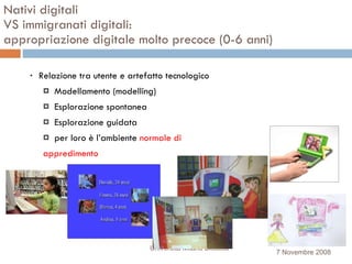 Nativi digitali  VS immigranati digitali:  appropriazione digitale molto precoce (0-6 anni)‏ Relazione tra utente e artefatto tecnologico  Modellamento (modelling) Esplorazione spontanea Esplorazione guidata per loro è l’ambiente  normale di  appredimento Università Milano Bicocca 7 Novembre 2008 