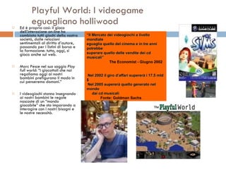 Playful World: I videogame  eguagliano holliwood Ed è proprio così: il gioco dell’interazione on-line ha cambiato tutti giochi della nostra società, dalle relazioni sentimentali al diritto d’autore, passando per i listini di borsa e la formazione: tutto, oggi, si gioca anche sul web.  Marc Pesce nel suo saggio  Play full world : “i giocattoli che noi regaliamo oggi ai nostri bambini prefigurano il modo in cui penseremo domani.” I videogiochi stanno insegnando ai nostri bambini le regole nascoste di un “mondo giocabile” che sta imparando a interagire con i nostri bisogni e le nostre necessità.  “ Il Mercato dei videogiochi a livello mondiale  eguaglia quello del cinema e in tre anni potrebbe superare quello delle vendite dei cd musicali” The Economist - Giugno 2002 Nel 2002 il giro d’affari supererà i 17.5 mld $ Nel 2005 supererà quello generato nel mondo dai cd musicali   Fonte: Goldman Sachs 