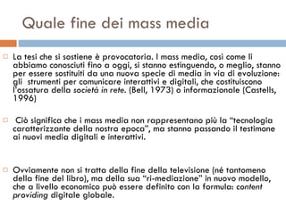 Quale fine dei mass media La tesi che si sostiene è provocatoria. I mass media, così come li abbiamo conosciuti fino a oggi, si stanno estinguendo, o meglio, stanno per essere sostituiti da una nuova specie di media in via di evoluzione: gli  strumenti per comunicare interattivi e digitali, che costituiscono l’ossatura della  società in rete . (Bell, 1973) o informazionale (Castells, 1996)  Ciò significa che i mass media non rappresentano più la “tecnologia caratterizzante della nostra epoca”, ma stanno passando il testimone ai nuovi media digitali e interattivi.  Ovviamente non si tratta della fine della televisione (né tantomeno della fine del libro), ma della sua “ri-mediazione” in nuovo modello, che a livello economico può essere definito con la formula:  content providing  digitale globale.  