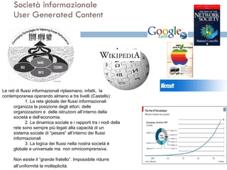 Società informazionale User Generated Content Le reti di flussi informazionali riplasmano, infatti,  la società contemporanea operando almeno a tre livelli (Castells): 1. La rete globale dei flussi informazionali organizza la posizione degli attori, delle organizzazioni e  delle istruzioni all’interno della società e dell’economia.  2. La dinamica sociale e i rapporti tra i nodi della rete sono sempre più legati alla capacità di un sistema sociale di “pesare” all’interno dei flussi informazionali  3. La logica dei flussi nella nostra società è globale e universale ma  non omnicomprensiva.  Non esiste il “grande fratello”. Impossibile ridurre all’uniformità la molteplicità.   