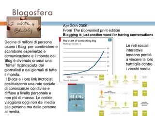 Blogosfera Apr 20th 2006 From  The Economist  print edition Blogging is just another word for having conversations                                          Decine di milioni di persone usano i Blog  per condividere e scambiare esperienze e comunicazione e il mondo dei Blog è divenuto oramai una “fonte” riconosciuta dai giornalisti e dai giornali di tutto  il mondo.  I Blogs e i loro link incrociati costituiscono una rete sociale di conoscenze condivise e diffuse a livello personale e non più di massa. Le notizie viaggiano oggi non dai media alle persone ma dalle persone ai media.  Le reti sociali interattive tendono perciò a vincere la loro battaglia contro i vecchi media.  