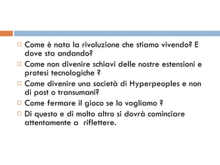 Come è nata la rivoluzione che stiamo vivendo? E dove sta andando? Come non divenire schiavi delle nostre estensioni e protesi tecnologiche ? Come divenire una società di Hyperpeoples e non di post o transumani? Come fermare il gioco se lo vogliamo ? Di questo e di molto altro si dovrà cominciare attentamente a  riflettere. 