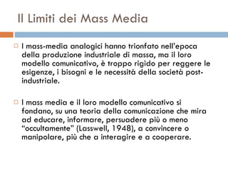 Il Limiti dei Mass Media I mass-media analogici hanno trionfato nell’epoca della produzione industriale di massa, ma il loro modello comunicativo, è troppo rigido per reggere le esigenze, i bisogni e le necessità della società post-industriale.  I mass media e il loro modello comunicativo si fondano, su una teoria della comunicazione che mira ad educare, informare, persuadere più o meno “occultamente” (Lasswell, 1948), a convincere o manipolare, più che a interagire e a cooperare.  