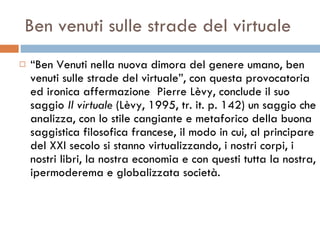 Ben venuti sulle strade del virtuale “ Ben Venuti nella nuova dimora del genere umano, ben venuti sulle strade del virtuale”, con questa provocatoria ed ironica affermazione  Pierre Lèvy, conclude il suo saggio  Il virtuale  (Lèvy, 1995, tr. it. p. 142) un saggio che analizza, con lo stile cangiante e metaforico della buona saggistica filosofica francese, il modo in cui, al principare del XXI secolo si stanno virtualizzando, i nostri corpi, i nostri libri, la nostra economia e con questi tutta la nostra, ipermoderema e globalizzata società.  
