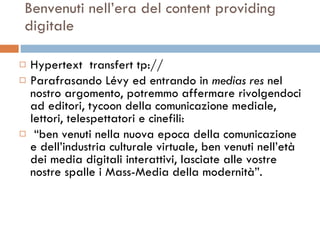 Benvenuti nell’era del content providing digitale Hypertext  transfert tp:// Parafrasando Lévy ed entrando in  medias res  nel nostro argomento, potremmo affermare rivolgendoci ad editori, tycoon della comunicazione mediale, lettori, telespettatori e cinefili: “ ben venuti nella nuova epoca della comunicazione e dell’industria culturale virtuale, ben venuti nell’età dei media digitali interattivi, lasciate alle vostre nostre spalle i Mass-Media della modernità”.  
