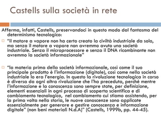 Castells sulla società in rete Afferma, infatti, Castells, preservandoci in questo modo dal fantasma del determinismo tecnologico:  “ il motore a vapore non ha certo creato la civiltà industriale da solo, ma senza il motore a vapore non avremmo avuto una società industriale. Senza il microprocessore e senza il DNA ricombinante non avremmo la società informazionale”  “ la materia prima della società informazionale, così come il suo principale prodotto è l’informazione (digitale), così come nella società industriale lo era l’energia.   In questo la rivoluzione tecnologica in corso è diversa da ogni altra rivoluzione che l’ha preceduta, perché mentre l’informazione e la conoscenza sono sempre state, per definizione, elementi essenziali in ogni processo di scoperta scientifica e di cambiamento tecnologico,  nel cambiamento cui stiamo assistendo, per la prima volta nella storia, le nuove conoscenze sono applicate essenzialmente per generare e gestire conoscenza e informazione digitale” (non beni materiali N.d.A)” (Castells, 1999b, pp. 44-45).  