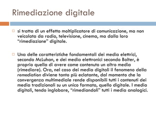 Rimediazione digitale si tratta di un effetto moltiplicatore di comunicazione, ma non veicolata da radio, televisione, cinema, ma dalla loro “rimediazione” digitale.  Una delle caratteristiche fondamentali dei media elettrici, secondo McLuhan, e dei media elettronici secondo Bolter, è proprio quella di avere come contenuto un altro media (rimediare). Ora, nel caso dei media digitali il fenomeno della  remediation  diviene tanto più eclatante, dal momento che la convergenza multimediale rende disponibili tutti i contenuti dei media tradizionali su un unico formato, quello digitale. I media digitali, tendo inglobare, “rimediandoli” tutti i media analogici.  
