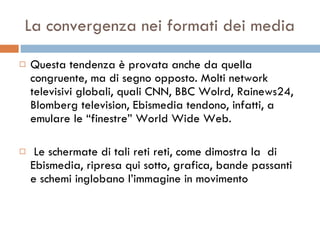 La convergenza nei formati dei media Questa tendenza è provata anche da quella congruente, ma di segno opposto. Molti network televisivi globali, quali CNN, BBC Wolrd, Rainews24, Blomberg television, Ebismedia tendono, infatti, a emulare le “finestre” World Wide Web. Le schermate di tali reti reti, come dimostra la  di Ebismedia, ripresa qui sotto, grafica, bande passanti e schemi inglobano l’immagine in movimento 