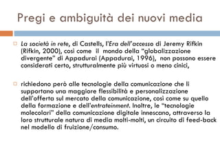 Pregi e ambiguità dei nuovi media La società in rete , di Castells, l’ Era dell’accesso  di Jeremy Rifkin (Rifkin, 2000), così come  il  mondo della “globalizzazione divergente” di Appadurai (Appadurai, 1996),  non possono essere considerati certo, strutturalmente più virtuosi o meno cinici,  richiedono però alle tecnologie della comunicazione che li supportano una maggiore flessibilità e personalizzazione dell’offerta sul mercato della comunicazione, così come su quello della formazione e dell’ entrateinment . Inoltre, le “tecnologie molecolari” della comunicazione digitale innescano, attraverso la loro strutturale natura di media molti-molti, un circuito di feed-back nel modello di fruizione/consumo.  