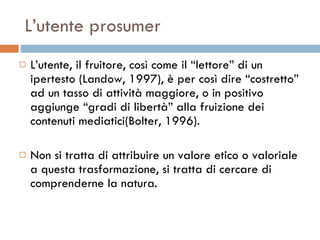L’utente prosumer L’utente, il fruitore, così come il “lettore” di un ipertesto (Landow, 1997), è per così dire “costretto” ad un tasso di attività maggiore, o in positivo aggiunge “gradi di libertà” alla fruizione dei contenuti mediatici(Bolter, 1996).  Non si tratta di attribuire un valore etico o valoriale a questa trasformazione, si tratta di cercare di comprenderne la natura.  