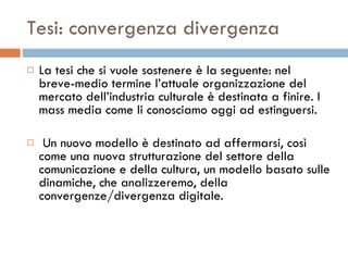 Tesi: convergenza divergenza La tesi che si vuole sostenere è la seguente: nel breve-medio termine l’attuale organizzazione del mercato dell’industria culturale è destinata a finire. I mass media come li conosciamo oggi ad estinguersi. Un nuovo modello è destinato ad affermarsi, così come una nuova strutturazione del settore della comunicazione e della cultura, un modello basato sulle dinamiche, che analizzeremo, della convergenze/divergenza digitale.  