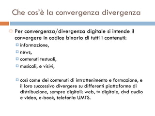 Che cos’è la convergenza divergenza Per convergenza/divergenza digitale si intende il convergere in codice binario di tutti i contenuti:  informazione,  news,  contenuti testuali,  musicali, e visivi,  così come dei contenuti di intrattenimento e formazione, e il loro successivo divergere su differenti piattaforme di distribuzione, sempre digitali: web, tv digitale, dvd audio e video, e-book, telefonia UMTS.  
