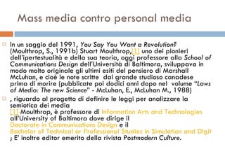 Mass media contro personal media In un saggio del 1991,  You Say You Want a Revolution?  (Moulthrop, S., 1991b) Stuart Moulthrop, [1]  uno dei pionieri dell’ipertestualità e della sua teoria, oggi professore alla  School of Communications Design  dell’Università di Baltimora, sviluppava in modo molto originale gli ultimi esiti del pensiero di Marshall McLuhan, e cioè le note scritte  dal grande studioso canadese prima di morire (pubblicate poi dodici anni dopo nel  volume “ Laws of Media: The new Science ” - McLuhan, E., McLuhan M., 1988) , riguardo al progetto di definire le leggi per analizzare la semiotica dei media  [1]  Moulthrop, è professore di  Information Arts and Technologies   all’University of Baltimora dove dirige il  Doctorate in Communications Design  e il  Bachelor of Technical or Professional Studies in Simulation and Digital Entertainment ; E’ inoltre editor emerito della rivista  Postmodern Culture .  