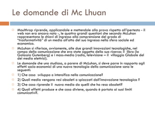 Le domande di Mc Lhuan Moulthrop riprende, applicandole e mettendole alla prova rispetto all’ipertesto - il web non era ancora nato -, le quattro grandi questioni che secondo McLuhan rappresentano le chiavi di ingresso alla comprensione del grado di “trasformatività” di un media all’atto del suo ingresso nella sfera sociale ed economica.  McLuhan si riferisce, ovviamente, alle due grandi innovazioni tecnologiche, nel campo della comunicazione che era state oggetto della sua ricerca: il  libro (la Galassia Gutenberg) e i mass-media (radio, televisione – il  villaggio Globale del dei media elettrici).  Le domande che uno studioso, a parere di McLuhan, si deve porre in rapporto agli effetti socio-economici di una nuova tecnologia della comunicazione sono le seguenti:  1) Che cosa  sviluppa o intensifica nella comunicazione?  2) Quali media vengono resi obsoleti o spiazzati dall’innovazione tecnologica ?  3) Che cosa riprende il  nuovo media da quelli che ha reso obsoleti?  4) Quali effetti produce e che cosa diviene, quando è portato ai suoi limiti comunicativi?.  