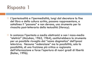 Risposta 1 L’ipertestualità e l’ipermedialità, lungi dal decretare la fine del libro e della cultura scritta, possono rappresentare, e sottolineo il “possono” e non devono, uno strumento per la rinascita post-letteraria della testualità ( literacy ).  In sostanza l’ipertesto e media elettronici e non i mass-media “elettrici” (McLuhan, 1962, 1964), costituirebbero lo strumento per un possibile risveglio dal “sonno dogmatico” dell’ipnosi televisiva.  Nessuna “redenzione” ma la possibilità, solo la possibilità, di una fruizione più critica e ragionata dell’informazione e forse l’apertura di nuovi gradi di libertà (Bolter, 1996).  
