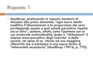 Risposta 1 Moulthrop, analizzando la risposta standard di McLuhan alla prima domanda: “ogni nuovo media modifica il bilanciamento e la proporzione dei sensi privilegiando questo o quel canale percettivo rispetto ad un altro”, sostiene, infatti, come l’ipertesto con la sua strutturale multicodicalità, tenda a “ribilanciare” il sistema senso-percettivo degli individui  e della società, nel senso di un  ritorno ad una maggiore riflessività che si estrinseca in una nuova forma di “letterarietà secondaria” (Moulthrop 1991b, p. 770).  
