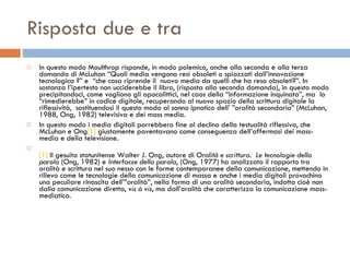 Risposta due e tra In questo modo Moulthrop risponde, in modo polemico, anche alla seconda e alla terza domanda di McLuhan “Quali media vengono resi obsoleti o spiazzati dall’innovazione tecnologica ?” e  “che cosa riprende il  nuovo media da quelli che ha reso obsoleti?”. In sostanza l’ipertesto non ucciderebbe il libro, (risposta alla seconda domanda), in questo modo precipitandoci, come vogliono gli apocalittici, nel caos della “informazione inquinata”, ma  lo “rimedierebbe” in codice digitale, recuperando al nuovo spazio della scrittura digitale la riflessività,  sostituendosi il questo modo al sonno ipnotico dell' ”oralità secondaria” (McLuhan, 1988, Ong, 1982) televisiva e dei mass media.  In questo modo i media digitali porrebbero fine al declino della testualità riflessiva, che McLuhan e Ong [1]  giustamente paventavano come conseguenza dell’affermasi dei mass-media e della televisione.  [1]  Il gesuita statunitense Walter J. Ong, autore di  Oralità e scrittura.  Le tecnologie della parola  (Ong, 1982) e  Interfacce della parola , (Ong, 1977) ha analizzato il rapporto tra oralità e scrittura nel suo nesso con le forme contemporanee della comunicazione, mettendo in rilievo come le tecnologie della comunicazione di massa e anche i media digitali provochino una peculiare rinascita dell’”oralità”, nella forma di una oralità secondaria, indotta cioè non dalla comunicazione diretta,  vis à vis , ma dall’oralità che caratterizza la comunicazione mass-mediatica. 