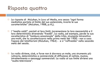 Risposta quattro La risposta di  McLuhan, in  Laws of Media , era secca: “ogni forma mediatica portata al limite del suo potenziale, inverte le sue caratteristiche” (McLuhan, 1988, p.vii,).  I “media caldi”, portati ai loro limiti, incrementano la loro meccanicità e il loro determinismo divenendo “freddi”. La radio, ad esempio, perde la sua caratteristica di “tamburo emozionale” della tribù, strumento intransitivo uno-molti, che la caratterizzava nella prima metà del 1900 - non a caso l’epoca dei totalitarismi (McLuhan, 1964) -  e si “raffredda” nella seconda metà del secolo.  La radio diviene, cioè, e forse non è davvero un male, uno strumento più rutinario, deterministico e commerciale di diffusione di notizie, musica, intrattenimento e messaggi commerciali. La radio al suo limite diviene una “audio-televisione”.  