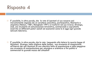 Risposta 4 E’ possibile, in altre parole, che  la rete di ipertesti al suo nascere così marcatamente segnata da un carattere anarchico, partecipativo, libertario e utopistico (Nelson, 1981; Reinghold 1991) si trasformi nel suo inverso. Divenga, cioè, uno strumento di comunicazione intransitivo, commerciale e soprattutto asservito ai differenti poteri sociali ed economici come lo è oggi ogni grande network televisivo.  E’ possibile, in altre parole, che la rete  (seguendo alla lettera la quarta legge di McLuhan)  divenga, nella migliore delle ipotesi,  uno strumento di cooptazione all’interno dei ceti dominati di una ulteriore fetta di popolazione e nella peggiore uno strumento di manipolazione per ottundere e orientare a fini politici e commerciali la grande massa dei cittadini?  