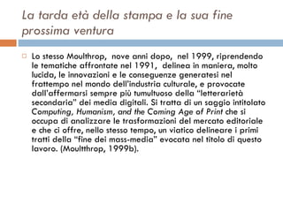La tarda età della stampa e la sua fine prossima ventura Lo stesso Moulthrop,  nove anni dopo,  nel 1999, riprendendo le tematiche affrontate nel 1991,  delinea in maniera, molto lucida, le innovazioni e le conseguenze generatesi nel frattempo nel mondo dell’industria culturale, e provocate dall’affermarsi sempre più tumultuoso della “letterarietà secondaria” dei media digitali. Si tratta di un saggio intitolato  Computing, Humanism, and the Coming Age of Print  che si occupa di analizzare le trasformazioni del mercato editoriale  e che ci offre, nello stesso tempo, un viatico delineare i primi tratti della “fine dei mass-media” evocata nel titolo di questo lavoro. (Moultthrop, 1999b).  