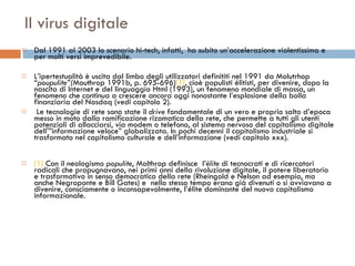 Il virus digitale Dal 1991 al 2003 lo scenario hi-tech, infatti,  ha subito un’accelerazione violentissima e per molti versi imprevedibile.  L’ipertestualità è uscita dal limbo degli utilizzatori definititi nel 1991 da Molutrhop “ poupulite”( Mouthrop 1991b,   p. 695-696) [1] , cioè populisti élitisti, per divenire, dopo la nascita di Internet e del linguaggio Html (1993), un fenomeno mondiale di massa, un fenomeno che continua a crescere ancora oggi nonostante l’esplosione della bolla finanziaria del Nasdaq (vedi capitolo 2). Le tecnologie di rete sono state il  drive  fondamentale di un vero e proprio salto d’epoca messo in moto dalla ramificazione rizomatica della rete, che permette a tutti gli utenti potenziali di allacciarsi, via modem o telefono, al sistema nervoso del capitalismo digitale dell’”informazione veloce” globalizzata. In pochi decenni il capitalismo industriale si trasformato nel capitalismo culturale e dell’informazione (vedi capitolo xxx).  [1]  Con il neologismo  populite , Molthrop definisce  l’ élite  di tecnocrati e di ricercatori radicali che propugnavano, nei primi anni della rivoluzione digitale, il potere liberatorio e trasformativo in senso democratico della rete (Rheingold e Nelson ad esempio, ma anche Negroponte e Bill Gates) e  nello stesso tempo erano già divenuti o si avviavano a divenire, consciamente o inconsapevolmente, l’élite dominante del nuovo capitalismo informazionale. 