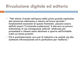 Rivuoluzione digitale ed editoria ” Noi stiamo vivendo nell’epoca della prima grande esplosione del commercio elettronico e mentre nel breve periodo i fondamentali economici di questa fiammata  possono essere definiti osceni (“irrazionale esuberanza” è davvero un povero eufemismo), le sue conseguenze culturali  sembrano più promettenti o almeno meno destinate a sparire nell’invitabile crash cui siamo prossimi.  Ciò è particolarmente vero per le industrie e le società ad alto contenuto informazionale ed in particolare per l’editoria.”  