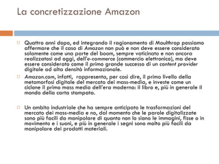 La concretizzazione Amazon Quattro anni dopo, ed integrando il ragionamento di Moulthrop possiamo affermare che il caso di  Amazon  non può e non deve essere considerato solamente come una parte del boom, sempre vaticinato e non ancora realizzatosi ad oggi, dell’ e-commerce  (commercio elettronico), ma deve essere considerato come il primo grande successo di un  content provider  digitale ad alta densità informazionale.  Amazon.com , infatti,  rappresenta, per così dire, il primo livello della metamorfosi digitale del mercato dei mass-media, e investe come un ciclone il primo mass media dell’era moderna: il libro e, più in generale il mondo della carta stampata.  Un ambito industriale che ha sempre anticipato le trasformazioni del mercato dei mass-media e no, dal momento che le parole digitalizzate sono più facili da manipolare di quanto non lo siano le immagini, fisse o in movimento e i suoni, e più in generale i segni sono molto più facili da manipolare dei prodotti materiali.  