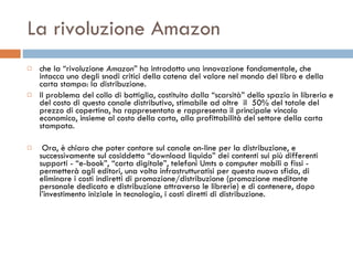 La rivoluzione Amazon che la “rivoluzione  Amazon ” ha introdotto una innovazione fondamentale, che intacca uno degli snodi critici della catena del valore nel mondo del libro e della carta stampa: la distribuzione.  Il problema del collo di bottiglia, costituito dalla “scarsità” dello spazio in libreria e del costo di questo canale distributivo, stimabile ad oltre  il  50% del totale del prezzo di copertina, ha rappresentato e rappresenta il principale vincolo economico, insieme al costo della carta, alla profittabilità del settore della carta stampata. Ora, è chiaro che poter contare sul canale on-line per la distribuzione, e successivamente sul cosiddetto “download liquido” dei contenti sui più differenti supporti - “e-book”, “carta digitale”, telefoni Umts o computer mobili o fissi - permetterà agli editori, una volta infrastrutturatisi per questa nuova sfida, di eliminare i costi indiretti di promozione/distribuzione (promozione meditante personale dedicato e distribuzione attraverso le librerie) e di contenere, dopo l’investimento iniziale in tecnologia, i costi diretti di distribuzione.  