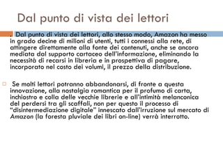 Dal punto di vista dei lettori .  Dal punto di vista dei lettori, allo stesso modo, Amazon ha messo in grado decine di milioni di utenti, tutti i connessi alla rete, di attingere direttamente alla fonte dei contenuti, anche se ancora mediata dal supporto cartaceo dell’informazione, eliminando la necessità di recarsi in libreria e in prospettiva di pagare, incorporato nel costo dei volumi, il prezzo della distribuzione. Se molti lettori potranno abbandonarsi, di fronte a questa innovazione, alla nostalgia romantica per il profumo di carta, inchiostro e colla delle vecchie librerie e all’intimità melanconica del perdersi tra gli scaffali, non per questo il processo di “disintermediazione digitale” innescato dall’irruzione sul mercato di  Amazon  (la foresta pluviale dei libri on-line) verrà interrotto.  