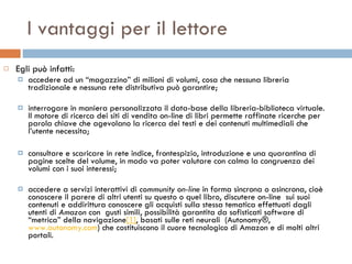 I vantaggi per il lettore Egli può infatti: accedere ad un “magazzino” di milioni di volumi, cosa che nessuna libreria tradizionale e nessuna rete distributiva può garantire; interrogare in maniera personalizzata il data-base della libreria-biblioteca virtuale. Il motore di ricerca dei siti di vendita on-line di libri permette raffinate ricerche per parola chiave che agevolano la ricerca dei testi e dei contenuti multimediali che l’utente necessita; consultare e scaricare in rete indice, frontespizio, introduzione e una quarantina di pagine scelte del volume, in modo va poter valutare con calma la congruenza dei volumi con i suoi interessi; accedere a servizi interattivi di  community on-line  in forma sincrona o asincrona, cioè conoscere il parere di altri utenti su questo o quel libro, discutere on-line  sui suoi contenuti e addirittura conoscere gli acquisti sulla stessa tematica effettuati dagli utenti di  Amazon  con  gusti simili, possibilità garantita da sofisticati software di “metrica” della navigazione [1] , basati sulle reti neurali  (Autonomy®,  www.autonomy.com ) che costituiscono il cuore tecnologico di Amazon e di molti altri portali. 