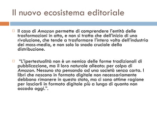 Il nuovo ecosistema editoriale Il caso di  Amazon  permette di comprendere l’entità delle trasformazioni in atto, e non si tratta che dell’inizio di una rivoluzione, che tende a trasformare l’intero volto dell’industria dei mass-media, e non solo lo snodo cruciale della distribuzione. “ L’ipertestualità non è un nemico delle forme tradizionali di pubblicazione, ma il loro naturale alleato: per colpa di  Amazon . Nessuno sta pensando ad una società senza carta. I libri che nascono in formato digitale non necessariamente debbono rimanere in questo stato, ma ci sono ottime ragione per lasciarli in formato digitale più a lungo di quanto non accada oggi.”.  