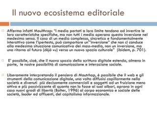 Il nuovo ecosistema editoriale Afferma infatti Moulthrop: “I media portati a loro limite tendono ad invertire le loro caratteristiche specifiche, ma non tutti i media operano questa inversione nel medesimo senso. Il caso di un media complesso, sincretico e fondamentalmente interattivo come l’ipertesto, può comportare un’”inversione” che non ci conduce alla medesima situazione comunicativa dei mass-media, non un inversione, ma una ritorno al futuro ( déjà vu ) verso un nuovo spazio culturale”  (ibidem, p. 701). E’ possibile, cioè, che il nuovo spazio della scrittura digitale estenda, almeno in parte,  le nostre possibilità di comunicazione e interazione sociale.  Liberamente interpretando il pensiero di Moutrhop, è possibile che il web e gli strumenti della comunicazione digitale, una volta diffusisi capillarmente nella società e divenuti  più decisamente commerciali e soggetti ad un fruizione meno attiva e più passivizzante di quanto non lo fosse ai suoi albori, aprano in ogni caso nuovi gradi di libertà (Bolter, 1996) al corpo economico e sociale delle società,  leader  ed affluenti, del capitalismo informazionale.  