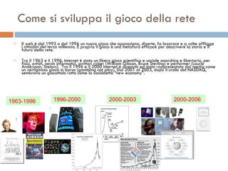 Come si sviluppa il gioco della rete Il web è dal 1993 o dal 1996 un nuovo gioco che appassiona, diverte, fa lavorare e a volte affligge i cittadini del terzo millennio. E proprio il gioco è una metafora efficace per descrivere la storia e il futuro della rete.  Tra il 1963 e il 1996, Internet è stato un libero gioco scientifico e sociale anarchico e libertario, per fisici, artisti, nerds informatici, scrittori cyber (William Gibson, Bruce Sterling) e performer (Laurie Andersonn, Stelarc).  Tra il 1996 e il 2000 Internet è divenuto ed stato rappresentato dai media come un vertiginoso gioco in borsa (gambling not play). Dal 2001 al 2003, dopo il crollo del NASDAQ, sembrava un giocattolo rotto come la cosiddetta “new economy”.  1963-1996 1996-2000 2000-2003 2000-2006 