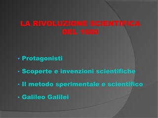 LA RIVOLUZIONE SCIENTIFICA
         DEL 1600


• Protagonisti

• Scoperte e invenzioni scientifiche

• Il metodo sperimentale e scientifico

• Galileo Galilei
 