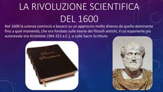 LA RIVOLUZIONE SCIENTIFICA
DEL 1600
Nel 1600 la scienza cominciò a basarsi su un approccio molto diverso da quello dominante
fino a quel momento, che era fondato sulle teorie dei filosofi antichi, il cui esponente più
autorevole era Aristotele (384-322 a.C.), o sulle Sacre Scritture.
 