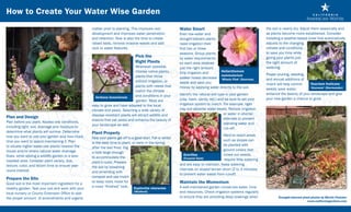How to Create Your Water Wise Garden
                                                    matter prior to planting. This improves root               Water Smart                                            the soil is nearly dry. Adjust them seasonally and
                                                    development and improves water penetration                 Even low-water and                                     as plants become more established. Consider
                                                    and retention. Now is also the time to create              drought-tolerant plants                                installing a weather-based timer that automatically
                                                    raised beds, remove invasive weeds and add                 need irrigation their                                  adjusts to the changing
                                                    rock or water features.                                    first two or three                                     climate and conditions
                                                                                                               seasons. Group plants                                  to save you time while
                                                                                  Pick the                     by water requirements                                  giving your plants just
                                                                                  Right Plants                 so each area receives                                  the right amount of
                                                                               Whenever possible,              just the right amount.                                 watering.
                                                                               choose native plants,           Drip irrigation and      Helianthemum
                                                                                                                                        nummularium                   Proper pruning, weeding,
                                                                               plants that thrive              soaker hoses decrease ‘Wisely Pink’ (Sunrose)          and annual additions of
                                                                               without irrigation, or          waste and save you                                     mulch will help control    Teucrium fruticans
                                                                               plants with needs that          money by applying water directly to the soil.                                     ‘Azureum’ (Germander)
                                                                                                                                                                      weeds save water,
                                                                               match the climate 	
                                                                                                               Identify the natural soil type in your garden          enhance the beauty of your landscape and give
                                                       Verbena bonariensis     and conditions in your
                                                                                                               (clay, loam, sandy, etc.) and be sure to set your      your new garden a chance to grow.
                                                                                garden. Most are
                                                    easy to grow and have adapted to the local                 irrigation system to match. For example, tight
                                                    climate and pests. Selecting a wide variety of             clay soil absorbs water slowly. Reduce irrigation 	
                                                    disease-resistant plants will attract wildlife and         	                            or water in shorter
Plan and Design                                                                                                                             intervals to prevent
                                                    insects that eat pests and enhance the beauty of
Plan before you plant. Assess site conditions,                                                                                              standing water and
                                                    your landscape as well.
including light, soil, drainage and moisture to                                                                                             run-off.
determine what plants will survive. Determine       Plant Properly
how you want to use your garden and how much                                                                                               Hard-to-reach areas
                                                    Help your plants get off to a good start. Fall or winter
time you want to spend maintaining it. Plan                                                                                                such as slopes can
                                                    is the best time to plant, or early in the spring
to situate higher water-use plants nearest the                                                                                             be planted with
                                                    after the last frost. Dig
house and/or where natural water drainage                                                                                                  ground covers that
                                                    a hole large enough
flows, while adding a wildlife garden in a less-                                                               	 Grevillea                 crowd out weeds,
                                                    to accommodate the                                            (Coastal Gem)
traveled area. Consider plant variety, size,                                                                   			                          require little watering
                                                    plant’s roots. Prepare
texture, color, and bloom time to ensure year-                                                                 and are easy to maintain. Keep watering
                                                    the soil by loosening
round interest.                                                                                                intervals on sloped terrain short (2 to 3 minutes)
                                                    and amending with
                                                                                                               to prevent water waste from runoff.
                                                    compost and use mulch
Prepare the Site
                                                    to keep roots moist for                                    Maintain the Momentum
Good soil is the most important ingredient for a
                                                    a more “finished” look. Euphorbia characias                A well-maintained garden conserves water, time
healthy garden. Test your soil and work with your
local nursery or County Extension Office to add                                  (Wulfenii)                    and resources. Check irrigation systems regularly
the proper amount of amendments and organic                                                                    to ensure they are providing deep soakings when               Drought-tolerant plant photos by Martin Fletcher
                                                                                                                                                                                                 www.californiagardens.com
 