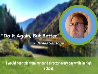 r	
  
I would hear this from my band director every day while in high
school.
“Do It Again, But Better”
- James Sansone
 