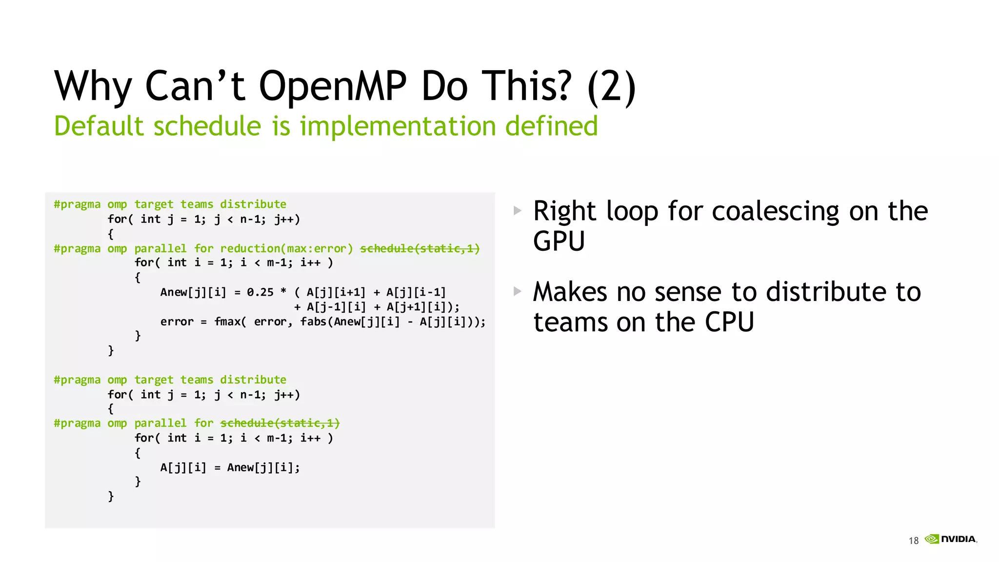 18
Why Can’t OpenMP Do This? (2)
#pragma omp target teams distribute
for( int j = 1; j < n-1; j++)
{
#pragma omp parallel for reduction(max:error) schedule(static,1)
for( int i = 1; i < m-1; i++ )
{
Anew[j][i] = 0.25 * ( A[j][i+1] + A[j][i-1]
+ A[j-1][i] + A[j+1][i]);
error = fmax( error, fabs(Anew[j][i] - A[j][i]));
}
}
#pragma omp target teams distribute
for( int j = 1; j < n-1; j++)
{
#pragma omp parallel for schedule(static,1)
for( int i = 1; i < m-1; i++ )
{
A[j][i] = Anew[j][i];
}
}
Right loop for coalescing on the
GPU
Makes no sense to distribute to
teams on the CPU
Default schedule is implementation defined
 